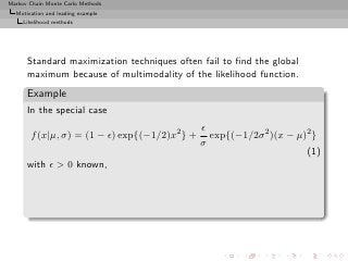 Markov Chain Monte Carlo Methods
  Motivation and leading example
     Likelihood methods




      Standard maximization techniques often fail to ﬁnd the global
      maximum because of multimodality of the likelihood function.
      Example
      In the special case
                                               ǫ
       f (x|µ, σ) = (1 − ǫ) exp{(−1/2)x2 } +     exp{(−1/2σ 2 )(x − µ)2 }
                                               σ
                                                                      (1)
      with ǫ > 0 known,
 