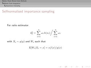 Markov Chain Monte Carlo Methods
  Monte Carlo Integration
     Importance Sampling



Selfnormalised importance sampling


      For ratio estimator
                                           n                 n
                                     n
                                    δh =         ωi h(xi )         ωi
                                           i=1               i=1

      with Xi ∼ g(y) and Wi such that

                                   E[Wi |Xi = x] = κf (x)/g(x)
 