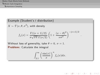 Markov Chain Monte Carlo Methods
  Monte Carlo Integration
     Importance Sampling




      Example (Student’s t distribution)
      X ∼ T (ν, θ, σ 2 ), with density
                                                                   −(ν+1)/2
                             Γ((ν + 1)/2)              (x − θ)2
                    fν (x) = √                    1+                          .
                            σ νπ Γ(ν/2)                  νσ 2

      Without loss of generality, take θ = 0, σ = 1.
      Problem: Calculate the integral
                                    ∞              n
                                         sin(x)
                                                       fν (x)dx.
                                   2.1      x
 