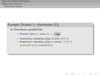 Markov Chain Monte Carlo Methods
  Monte Carlo Integration
     Importance Sampling




      Example (Student’s t distribution (2))
          • Simulation possibilities
                  ◦ Directly from fν , since fν = N (0,1)
                                                   √ 2
                                                     χν
                  ◦ Importance sampling using Cauchy C (0, 1)
                  ◦ Importance sampling using a normal N (0, 1)
                    (expected to be nonoptimal)
 