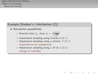 Markov Chain Monte Carlo Methods
  Monte Carlo Integration
     Importance Sampling




      Example (Student’s t distribution (2))
          • Simulation possibilities
                  ◦ Directly from fν , since fν = N (0,1)
                                                   √ 2
                                                     χν
                  ◦ Importance sampling using Cauchy C (0, 1)
                  ◦ Importance sampling using a normal N (0, 1)
                    (expected to be nonoptimal)
                  ◦ Importance sampling using a U ([0, 1/2.1])
                    change of variables
 