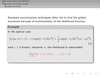 Markov Chain Monte Carlo Methods
  Motivation and leading example
     Likelihood methods




      Standard maximization techniques often fail to ﬁnd the global
      maximum because of multimodality of the likelihood function.
      Example
      In the special case
                                              ǫ
       f (x|µ, σ) = (1 − ǫ) exp{(−1/2)x2 } +    exp{(−1/2σ 2 )(x − µ)2 }
                                             σ
                                                                     (1)
      with ǫ > 0 known, whatever n, the likelihood is unbounded:

                                   lim ℓ(µ = x1 , σ|x1 , . . . , xn ) = ∞
                                   σ→0
 
