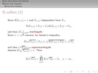 Markov Chain Monte Carlo Methods
  Monte Carlo Integration
     Importance Sampling



IS suﬀers (2)
      Since E[Vn+1 ] = 1 and Vn+1 independent from Fn ,

                             E(Un+1 | Fn ) = Un E(Vn+1 | Fn ) = Un ,

      and thus {Un }n≥0 martingale
                √
      Since x → x concave, by Jensen’s inequality,

                  E( Un+1 | Fn ) ≤ E(Un+1 | Fn ) ≤                      Un
                √
      and thus { Un }n≥0 supermartingale
      Assume E( Vn+1 ) < 1. Then
                                            n
                            E(     Un ) =         E(   Vk ) → 0,   n → ∞.
                                            k=1
 