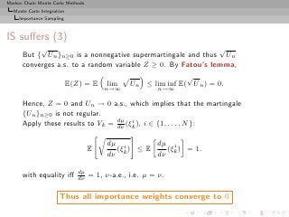Markov Chain Monte Carlo Methods
  Monte Carlo Integration
     Importance Sampling



IS suﬀers (3)
           √                                                  √
      But { Un }n≥0 is a nonnegative supermartingale and thus Un
      converges a.s. to a random variable Z ≥ 0. By Fatou’s lemma,
                                                                √
                            E(Z) = E     lim     Un ≤ lim inf E( U n ) = 0.
                                         n→∞             n→∞

      Hence, Z = 0 and Un → 0 a.s., which implies that the martingale
      {Un }n≥0 is not regular.
      Apply these results to Vk = dµ (ξk ), i ∈ {1, . . . , N }:
                                  dν
                                       i



                                         dµ i         dµ i
                                    E       (ξk ) ≤ E   (ξ ) = 1.
                                         dν           dν k

                               dµ
      with equality iﬀ         dν   = 1, ν-a.e., i.e. µ = ν.

                      Thus all importance weights converge to 0
 