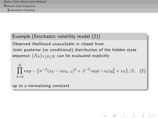 Markov Chain Monte Carlo Methods
  Monte Carlo Integration
     Importance Sampling




      Example (Stochastic volatility model (2))
      Observed likelihood unavailable in closed from.
      Joint posterior (or conditional) distribution of the hidden state
      sequence {Xk }1≤k≤K can be evaluated explicitly
           K
               exp − σ −2 (xk − φxk−1 )2 + β −2 exp(−xk )yk + xk /2 , (2)
                                                          2

         k=2

      up to a normalizing constant.
 