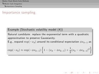 Markov Chain Monte Carlo Methods
  Monte Carlo Integration
     Importance Sampling



Importance sampling



      Example (Stochastic volatility model (4))
      Natural candidate: replace the exponential term with a quadratic
      approximation to preserve Gaussianity.
      E.g., expand exp(−xk ) around its conditional expectation φxk−1 as

                                                  1
      exp(−xk ) ≈ exp(−φxk−1 ) 1 − (xk − φxk−1 ) + (xk − φxk−1 )2
                                                  2
 