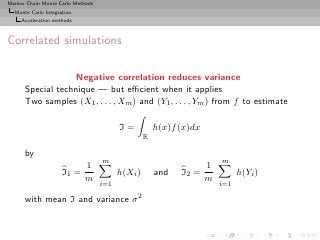 Markov Chain Monte Carlo Methods
  Monte Carlo Integration
     Acceleration methods



Correlated simulations

                   Negative correlation reduces variance
      Special technique — but eﬃcient when it applies
      Two samples (X1 , . . . , Xm ) and (Y1 , . . . , Ym ) from f to estimate

                                         I=           h(x)f (x)dx
                                                  R

      by
                                   m                                    m
                            1                                       1
                     I1 =                h(Xi )       and   I2 =              h(Yi )
                            m                                       m
                                   i=1                                  i=1

      with mean I and variance σ 2
 