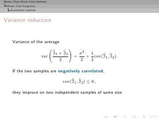 Markov Chain Monte Carlo Methods
  Monte Carlo Integration
     Acceleration methods



Variance reduction


      Variance of the average

                                   I1 + I2       σ2 1
                            var              =     + cov(I1 , I2 ).
                                      2          2  2

      If the two samples are negatively correlated,

                                       cov(I1 , I2 ) ≤ 0 ,

      they improve on two independent samples of same size
 