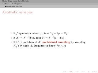 Markov Chain Monte Carlo Methods
  Monte Carlo Integration
     Acceleration methods



Antithetic variables




          ◦ If f symmetric about µ, take Yi = 2µ − Xi
          ◦ If Xi = F −1 (Ui ), take Yi = F −1 (1 − Ui )
          ◦ If (Ai )i partition of X , partitioned sampling by sampling
            Xj ’s in each Ai (requires to know Pr(Ai ))
 