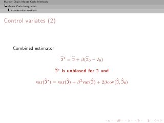 Markov Chain Monte Carlo Methods
  Monte Carlo Integration
     Acceleration methods



Control variates (2)



      Combined estimator

                                     I∗ = I + β(I0 − I0 )

                                   I∗ is unbiased for I and

                        var(I∗ ) = var(I) + β 2 var(I) + 2βcov(I, I0 )
 