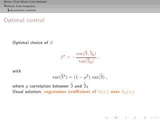 Markov Chain Monte Carlo Methods
  Monte Carlo Integration
     Acceleration methods



Optimal control


      Optimal choice of β

                                                cov(I, I0 )
                                       β⋆ = −                 ,
                                                 var(I0 )

      with
                                   var(I⋆ ) = (1 − ρ2 ) var(I) ,
      where ρ correlation between I and I0
      Usual solution: regression coeﬃcient of h(xi ) over h0 (xi )
 