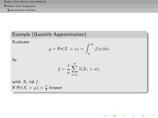 Markov Chain Monte Carlo Methods
  Monte Carlo Integration
     Acceleration methods




      Example (Quantile Approximation)
      Evaluate                                               ∞
                                   ̺ = Pr(X > a) =               f (x)dx
                                                         a
      by
                                               n
                                           1
                                      ̺=             I(Xi > a),
                                           n
                                               i=1

      with Xi iid f .
                               1
      If Pr(X > µ) =           2   known
 
