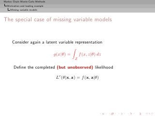 Markov Chain Monte Carlo Methods
  Motivation and leading example
     Missing variable models



The special case of missing variable models


      Consider again a latent variable representation

                                   g(x|θ) =       f (x, z|θ) dz
                                              Z

       Deﬁne the completed (but unobserved) likelihood

                                    Lc (θ|x, z) = f (x, z|θ)
 