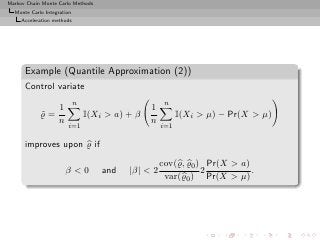 Markov Chain Monte Carlo Methods
  Monte Carlo Integration
     Acceleration methods




      Example (Quantile Approximation (2))
      Control variate
                            n                        n
               1                                1
            ̺=
            ˜                   I(Xi > a) + β             I(Xi > µ) − Pr(X > µ)
               n                                n
                       i=1                          i=1

      improves upon ̺ if

                                                    cov(̺, ̺0 ) Pr(X > a)
                      β<0           and   |β| < 2              2          .
                                                     var(̺0 ) Pr(X > µ)
 