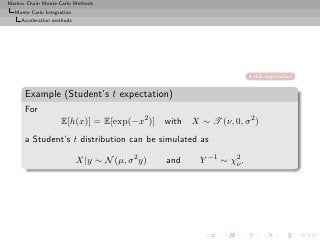 Markov Chain Monte Carlo Methods
  Monte Carlo Integration
     Acceleration methods




                                                                     skip expectation


      Example (Student’s t expectation)
      For
                    E[h(x)] = E[exp(−x2 )] with X ∼ T (ν, 0, σ 2 )
      a Student’s t distribution can be simulated as

                            X|y ∼ N (µ, σ 2 y)   and   Y −1 ∼ χ2 .
                                                               ν
 