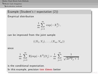 Markov Chain Monte Carlo Methods
  Monte Carlo Integration
     Acceleration methods


      Example (Student’s t expectation (2))
      Empirical distribution
                                              m
                                          1               2
                                                    exp(−Xj ) ,
                                          m
                                              j=1

      can be improved from the joint sample

                                      ((X1 , Y1 ), . . . , (Xm , Ym ))

      since
                            m                                  m
                     1                                    1                  1
                                   E[exp(−X 2 )|Yj ] =
                     m                                    m              2σ 2 Yj + 1
                            j=1                               j=1

      is the conditional expectation.
      In this example, precision ten times better
 