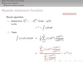 Markov Chain Monte Carlo Methods
  Monte Carlo Integration
     Bayesian importance sampling



Bayesian importance functions
                                                                                         directly Markovian

      Recall algorithm:
                                    (1)   (T )
        1. Generate θ1 , · · · , θ1              from cg(θ)
           with
                                           c−1 =            g(θ)dθ
        2. Take
                                                        T
                                                  1                          π(θ(t) )
                            f (x|θ)π(θ)dθ ≈                  f (x|θ(t) )
                                                  T
                                                      t=1
                                                                             cg(θ(t) )

                                                  T
                                                                       π(θ(t) )
                                                        f (x|θ(t) )
                                                  t=1
                                                                       g(θ(t) )
                                           ≈                T
                                                                                   = mIS (x)
                                                                  π(θ(t) )
                                                            t=1
                                                                  g(θ(t) )
 