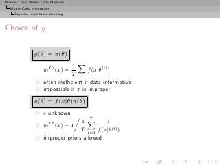 Markov Chain Monte Carlo Methods
  Monte Carlo Integration
     Bayesian importance sampling



Choice of g

                g(θ) = π(θ)
                               1
                     mIS (x) =        f (x|θ(t) )
                              T t
                 ♦ often ineﬃcient if data informative
                 ♦ impossible if π is improper

                g(θ) = f (x|θ)π(θ)
                 ♦ c unknown
                                      T
                                  1         1
                 ♦ mIS (x) = 1
                                  T t=1 f (x|θ(t) )
                 ♦ improper priors allowed
 