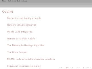 Markov Chain Monte Carlo Methods




Outline
      Motivation and leading example

      Random variable generation

      Monte Carlo Integration

      Notions on Markov Chains

      The Metropolis-Hastings Algorithm

      The Gibbs Sampler

      MCMC tools for variable dimension problems

      Sequential importance sampling
 