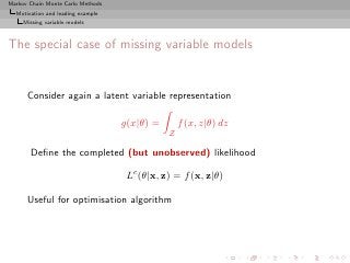 Markov Chain Monte Carlo Methods
  Motivation and leading example
     Missing variable models



The special case of missing variable models


      Consider again a latent variable representation

                                   g(x|θ) =       f (x, z|θ) dz
                                              Z

       Deﬁne the completed (but unobserved) likelihood

                                    Lc (θ|x, z) = f (x, z|θ)

      Useful for optimisation algorithm
 