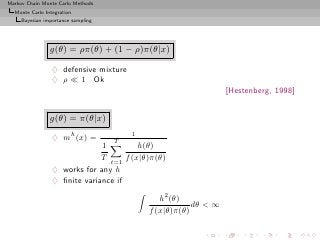 Markov Chain Monte Carlo Methods
  Monte Carlo Integration
     Bayesian importance sampling




                g(θ) = ρπ(θ) + (1 − ρ)π(θ|x)

                 ♦ defensive mixture
                 ♦ ρ ≪ 1 Ok
                                                                 [Hestenberg, 1998]


                g(θ) = π(θ|x)
                                        1
                 ♦ mh (x) =         T
                              1         h(θ)
                              T t=1 f (x|θ)π(θ)
                 ♦ works for any h
                 ♦ ﬁnite variance if

                                               h2 (θ)
                                                        dθ < ∞
                                            f (x|θ)π(θ)
 