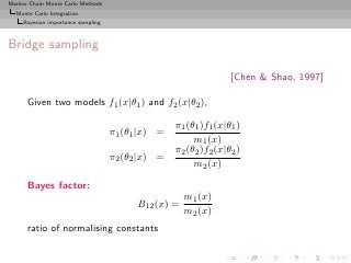 Markov Chain Monte Carlo Methods
  Monte Carlo Integration
     Bayesian importance sampling



Bridge sampling

                                                                  [Chen & Shao, 1997]

      Given two models f1 (x|θ1 ) and f2 (x|θ2 ),

                                                   π1 (θ1 )f1 (x|θ1 )
                                    π1 (θ1 |x) =
                                                        m1 (x)
                                                   π2 (θ2 )f2 (x|θ2 )
                                    π2 (θ2 |x) =
                                                        m2 (x)

      Bayes factor:
                                                      m1 (x)
                                          B12 (x) =
                                                      m2 (x)
      ratio of normalising constants
 