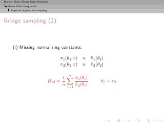 Markov Chain Monte Carlo Methods
  Monte Carlo Integration
     Bayesian importance sampling



Bridge sampling (2)



      (i) Missing normalising constants:

                                        π1 (θ1 |x) ∝ π1 (θ1 )
                                                     ˜
                                        π2 (θ2 |x) ∝ π2 (θ2 )
                                                     ˜

                                                n
                                            1         π1 (θi )
                                                      ˜
                                    B12 ≈                        θ i ∼ π2
                                            n         π2 (θi )
                                                      ˜
                                                i=1
 