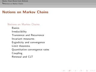 Markov Chain Monte Carlo Methods
  Notions on Markov Chains




Notions on Markov Chains


      Notions on Markov Chains
         Basics
         Irreducibility
         Transience and Recurrence
         Invariant measures
         Ergodicity and convergence
         Limit theorems
         Quantitative convergence rates
         Coupling
         Renewal and CLT
 