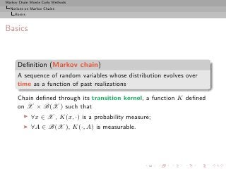 Markov Chain Monte Carlo Methods
  Notions on Markov Chains
     Basics



Basics



      Deﬁnition (Markov chain)
      A sequence of random variables whose distribution evolves over
      time as a function of past realizations

      Chain deﬁned through its transition kernel, a function K deﬁned
      on X × B(X ) such that
          ◮   ∀x ∈ X , K(x, ·) is a probability measure;
          ◮   ∀A ∈ B(X ), K(·, A) is measurable.
 