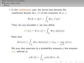 Markov Chain Monte Carlo Methods
  Notions on Markov Chains
     Basics


          • In the continuous case, the kernel also denotes the
            conditional density K(x, x′ ) of the transition K(x, ·)

                                   Pr(X ∈ A|x) =        K(x, x′ )dx′ .
                                                    A
              Then, for any bounded φ, we may deﬁne

                               Kφ(x) = K(x, φ) =          K(x, dy)φ(y).
                                                     X
              Note that

                     |Kφ(x)| ≤          K(x, dy)|φ(y)| ≤ |φ|∞ = sup |φ(x)|.
                                    X                               x∈X

              We may also associate to a probability measure µ the measure
              µK, deﬁned as

                                   µK(A) =         µ(dx)K(x, A).
                                               X
 