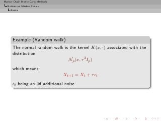Markov Chain Monte Carlo Methods
  Notions on Markov Chains
     Basics




      Example (Random walk)
      The normal random walk is the kernel K(x, ·) associated with the
      distribution
                               Np (x, τ 2 Ip )
      which means
                                   Xt+1 = Xt + τ ǫt
      ǫt being an iid additional noise
 