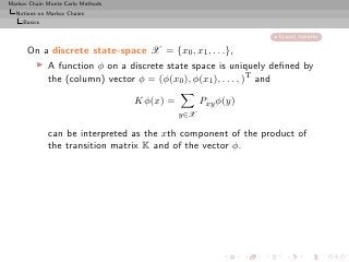Markov Chain Monte Carlo Methods
  Notions on Markov Chains
     Basics

                                                                bypass remarks

      On a discrete state-space X = {x0 , x1 , . . .},
       ◮ A function φ on a discrete state space is uniquely deﬁned by
          the (column) vector φ = (φ(x0 ), φ(x1 ), . . . , )T and

                                   Kφ(x) =         Pxy φ(y)
                                             y∈X

              can be interpreted as the xth component of the product of
              the transition matrix K and of the vector φ.
 