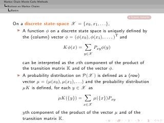 Markov Chain Monte Carlo Methods
  Notions on Markov Chains
     Basics

                                                                       bypass remarks

      On a discrete state-space X = {x0 , x1 , . . .},
       ◮ A function φ on a discrete state space is uniquely deﬁned by
          the (column) vector φ = (φ(x0 ), φ(x1 ), . . . , )T and

                                    Kφ(x) =          Pxy φ(y)
                                               y∈X

              can be interpreted as the xth component of the product of
              the transition matrix K and of the vector φ.
          ◮   A probability distribution on P(X ) is deﬁned as a (row)
              vector µ = (µ(x0 ), µ(x1 ), . . .) and the probability distribution
              µK is deﬁned, for each y ∈ X as

                                   µK({y}) =         µ({x})Pxy
                                               x∈X

              yth component of the product of the vector µ and of the
              transition matrix K.
 