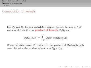 Markov Chain Monte Carlo Methods
  Notions on Markov Chains
     Basics



Composition of kernels



      Let Q1 and Q2 be two probability kernels. Deﬁne, for any x ∈ X
      and any A ∈ B(X ) the product of kernels Q1 Q2 as

                             Q1 Q2 (x, A) =       Q1 (x, dy)Q2 (y, A)
                                              X

      When the state space X is discrete, the product of Markov kernels
      coincides with the product of matrices Q1 × Q2 .
 