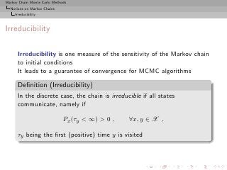 Markov Chain Monte Carlo Methods
  Notions on Markov Chains
     Irreducibility



Irreducibility

      Irreducibility is one measure of the sensitivity of the Markov chain
      to initial conditions
      It leads to a guarantee of convergence for MCMC algorithms

      Deﬁnition (Irreducibility)
      In the discrete case, the chain is irreducible if all states
      communicate, namely if

                              Px (τy < ∞) > 0 ,   ∀x, y ∈ X ,

      τy being the ﬁrst (positive) time y is visited
 