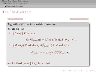 Markov Chain Monte Carlo Methods
  Motivation and leading example
     Missing variable models



The EM Algorithm
         Gibbs connection                                               Bayes rather than EM


      Algorithm (Expectation–Maximisation)
      Iterate (in m)
        1. (E step) Compute
                                   ˆ                             ˆ
                               Q(θ|θ(m) , x) = E[log Lc (θ|x, Z)|θ(m) , x] ,
                                 ˆ
        2. (M step) Maximise Q(θ|θ(m) , x) in θ and take

                                   ˆ                    ˆ
                                   θ(m+1) = arg max Q(θ|θ(m) , x).
                                                    θ



      until a ﬁxed point [of Q] is reached
 