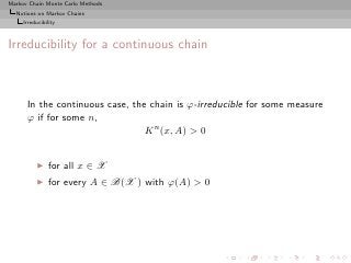Markov Chain Monte Carlo Methods
  Notions on Markov Chains
     Irreducibility



Irreducibility for a continuous chain



      In the continuous case, the chain is ϕ-irreducible for some measure
      ϕ if for some n,
                                 K n (x, A) > 0


          ◮     for all x ∈ X
          ◮     for every A ∈ B(X ) with ϕ(A) > 0
 