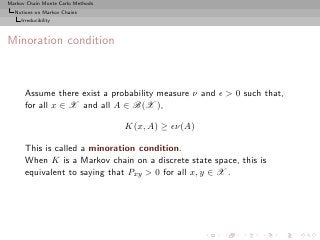 Markov Chain Monte Carlo Methods
  Notions on Markov Chains
     Irreducibility



Minoration condition



      Assume there exist a probability measure ν and ǫ > 0 such that,
      for all x ∈ X and all A ∈ B(X ),

                                   K(x, A) ≥ ǫν(A)

      This is called a minoration condition.
      When K is a Markov chain on a discrete state space, this is
      equivalent to saying that Pxy > 0 for all x, y ∈ X .
 