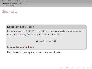 Markov Chain Monte Carlo Methods
  Notions on Markov Chains
     Irreducibility



Small sets



      Deﬁnition (Small set)
      If there exist C ∈ B(X ), ϕ(C) > 0, a probability measure ν and
      ǫ > 0 such that, for all x ∈ C and all A ∈ B(X ),

                                   K(x, A) ≥ ǫν(A)

      C is called a small set
      For discrete state space, atoms are small sets.
 