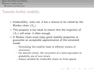 Markov Chain Monte Carlo Methods
  Notions on Markov Chains
     Transience and Recurrence



Towards further stability

          • Irreducibility: every set A has a chance to be visited by the
            Markov chain (Xn )
          • This property is too weak to ensure that the trajectory of
            (Xn ) will enter A often enough.
          • A Markov chain must enjoy good stability properties to
            guarantee an acceptable approximation of the simulated
            model.
                  ◦ Formalizing this stability leads to diﬀerent notions of
                    recurrence
                  ◦ For discrete chains, the recurrence of a state equivalent to
                    probability one of sure return.
                  ◦ Always satisﬁed for irreducible chains on ﬁnite spaces
 
