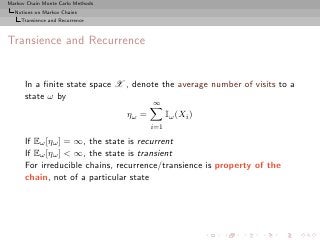 Markov Chain Monte Carlo Methods
  Notions on Markov Chains
     Transience and Recurrence



Transience and Recurrence


      In a ﬁnite state space X , denote the average number of visits to a
      state ω by
                                          ∞
                                   ηω =         Iω (Xi )
                                          i=1

      If Eω [ηω ] = ∞, the state is recurrent
      If Eω [ηω ] < ∞, the state is transient
      For irreducible chains, recurrence/transience is property of the
      chain, not of a particular state
 