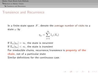Markov Chain Monte Carlo Methods
  Notions on Markov Chains
     Transience and Recurrence



Transience and Recurrence


      In a ﬁnite state space X , denote the average number of visits to a
      state ω by
                                          ∞
                                   ηω =         Iω (Xi )
                                          i=1

      If Eω [ηω ] = ∞, the state is recurrent
      If Eω [ηω ] < ∞, the state is transient
      For irreducible chains, recurrence/transience is property of the
      chain, not of a particular state
      Similar deﬁnitions for the continuous case.
 