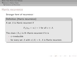 Markov Chain Monte Carlo Methods
  Notions on Markov Chains
     Transience and Recurrence



Harris recurrence
      Stronger form of recurrence:

      Deﬁnition (Harris recurrence)
      A set A is Harris recurrent if

                                   Px (ηA = ∞) = 1 for all x ∈ A.

      The chain (Xn ) is Ψ–Harris recurrent if it is
          ◦ ψ–irreducible
          ◦ for every set A with ψ(A) > 0, A is Harris recurrent.
 