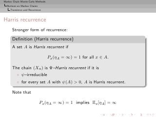 Markov Chain Monte Carlo Methods
  Notions on Markov Chains
     Transience and Recurrence



Harris recurrence
      Stronger form of recurrence:

      Deﬁnition (Harris recurrence)
      A set A is Harris recurrent if

                                   Px (ηA = ∞) = 1 for all x ∈ A.

      The chain (Xn ) is Ψ–Harris recurrent if it is
          ◦ ψ–irreducible
          ◦ for every set A with ψ(A) > 0, A is Harris recurrent.

      Note that

                             Px (ηA = ∞) = 1 implies Ex [ηA ] = ∞
 