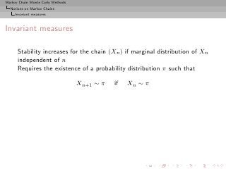 Markov Chain Monte Carlo Methods
  Notions on Markov Chains
     Invariant measures



Invariant measures

      Stability increases for the chain (Xn ) if marginal distribution of Xn
      independent of n
      Requires the existence of a probability distribution π such that

                                   Xn+1 ∼ π   if   Xn ∼ π
 