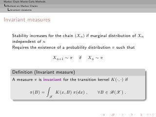 Markov Chain Monte Carlo Methods
  Notions on Markov Chains
     Invariant measures



Invariant measures

      Stability increases for the chain (Xn ) if marginal distribution of Xn
      independent of n
      Requires the existence of a probability distribution π such that

                                       Xn+1 ∼ π    if     Xn ∼ π


      Deﬁnition (Invariant measure)
      A measure π is invariant for the transition kernel K(·, ·) if

                     π(B) =             K(x, B) π(dx) ,      ∀B ∈ B(X ) .
                                   X
 