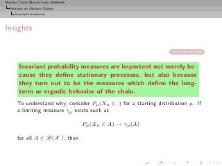 Markov Chain Monte Carlo Methods
  Notions on Markov Chains
     Invariant measures



Insights

                                                                    no time for that!



       Invariant probability measures are important not merely be-
       cause they deﬁne stationary processes, but also because
       they turn out to be the measures which deﬁne the long-
       term or ergodic behavior of the chain.
      To understand why, consider Pµ (Xn ∈ ·) for a starting distribution µ. If
      a limiting measure γµ exists such as

                                   Pµ (Xn ∈ A) → γµ (A)

      for all A ∈ B(X ), then
 