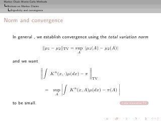 Markov Chain Monte Carlo Methods
  Notions on Markov Chains
     Ergodicity and convergence



Norm and convergence

      In general , we establish convergence using the total variation norm

                                  µ1 − µ2   TV   = sup |µ1 (A) − µ2 (A)|
                                                    A

      and we want

                                    K n (x, ·)µ(dx) − π
                                                           TV


                                  = sup          K n (x, A)µ(dx) − π(A)
                                      A

      to be small.                                                         skip minoration TV
 