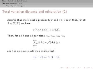 Markov Chain Monte Carlo Methods
  Notions on Markov Chains
     Ergodicity and convergence



Total variation distance and minoration (2)

      Assume that there exist a probability ν and ǫ > 0 such that, for all
      A ∈ B(X ) we have

                                   µ(A) ∧ µ′ (A) ≥ ǫν(A).

      Then, for all I and all partitions A1 , A2 , . . ., AI ,

                                         µ(Ai ) ∧ µ′ (Ai ) ≥ ǫ
                                   i=1

      and the previous result thus implies that

                                    µ − µ′    TV   ≤ (1 − ǫ).
 