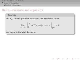 Markov Chain Monte Carlo Methods
  Notions on Markov Chains
     Ergodicity and convergence



Harris recurrence and ergodicity
      Theorem
      If (Xn ) Harris positive recurrent and aperiodic, then

                              lim   K n (x, ·)µ(dx) − π        =0
                             n→∞
                                                          TV

      for every initial distribution µ.
 